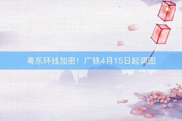 粤东环线加密！广铁4月15日起调图