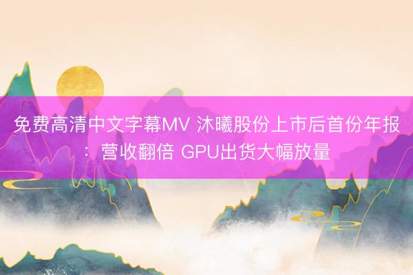免费高清中文字幕MV 沐曦股份上市后首份年报：营收翻倍 GPU出货大幅放量