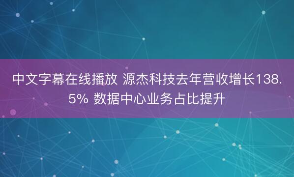 中文字幕在线播放 源杰科技去年营收增长138.5% 数据中心业务占比提升