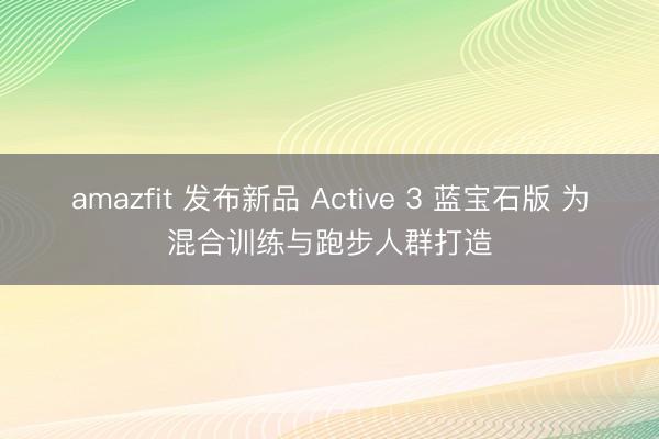 amazfit 发布新品 Active 3 蓝宝石版 为混合训练与跑步人群打造