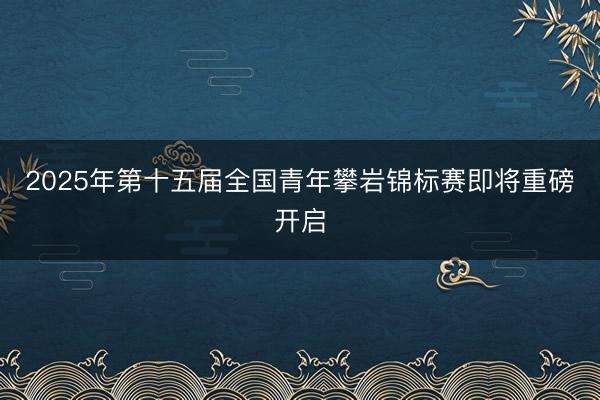 2025年第十五届全国青年攀岩锦标赛即将重磅开启