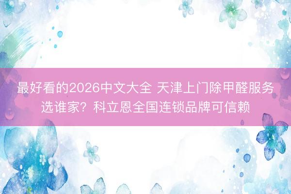 最好看的2026中文大全 天津上门除甲醛服务选谁家？科立恩全国连锁品牌可信赖