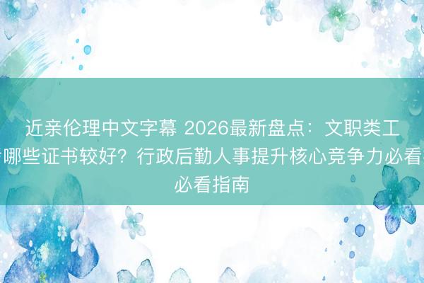 近亲伦理中文字幕 2026最新盘点：文职类工作考哪些证书较好？行政后勤人事提升核心竞争力必看指南