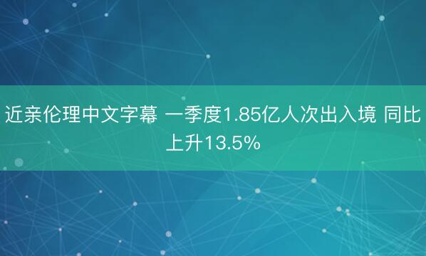 近亲伦理中文字幕 一季度1.85亿人次出入境 同比上升13.5%
