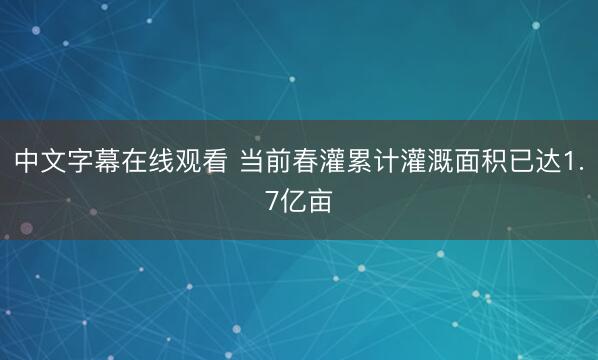 中文字幕在线观看 当前春灌累计灌溉面积已达1.7亿亩