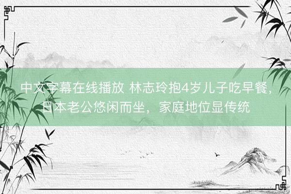 中文字幕在线播放 林志玲抱4岁儿子吃早餐，日本老公悠闲而坐，家庭地位显传统