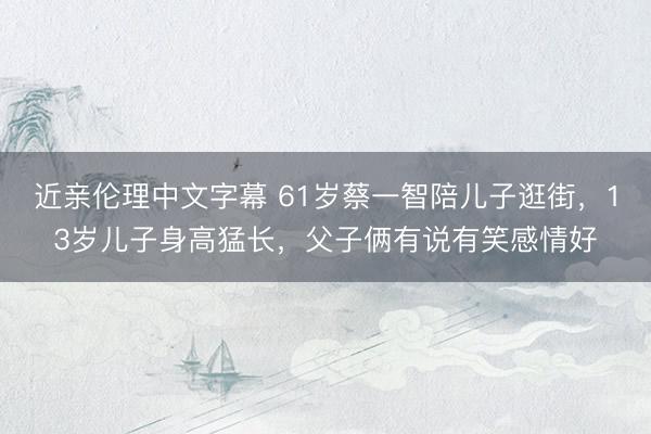 近亲伦理中文字幕 61岁蔡一智陪儿子逛街，13岁儿子身高猛长，父子俩有说有笑感情好