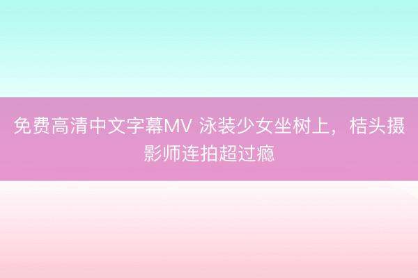 免费高清中文字幕MV 泳装少女坐树上，<a href=