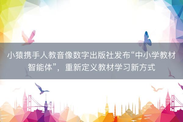 小猿携手人教音像数字出版社发布“中小学教材智能体”，重新定义教材学习新方式