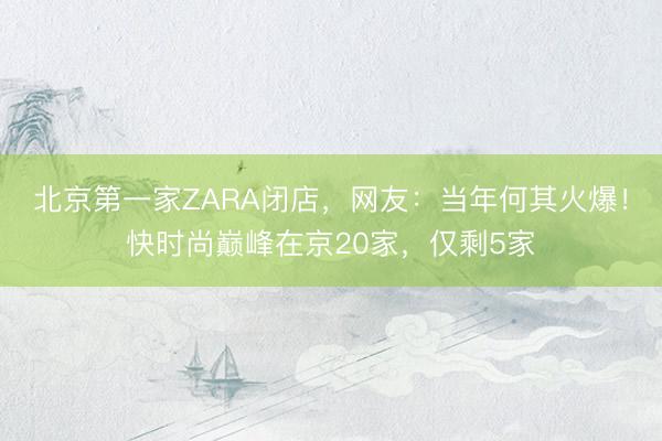 北京第一家ZARA闭店，网友：当年何其火爆！快时尚巅峰在京20家，仅剩5家