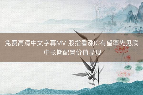 免费高清中文字幕MV 股指看涨IC有望率先见底 中长期配置价值显现