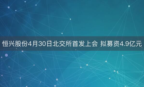恒兴股份4月30日北交所首发上会 拟募资4.9亿元