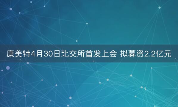 康美特4月30日北交所首发上会 拟募资2.2亿元