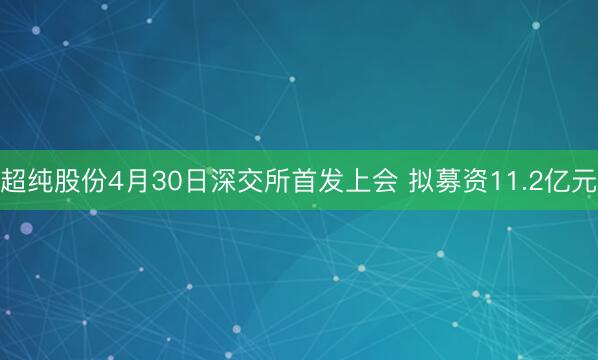 超纯股份4月30日深交所首发上会 拟募资11.2亿元
