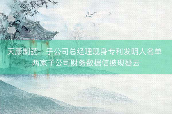 天康制药：子公司总经理现身专利发明人名单 两家子公司财务数据信披现疑云