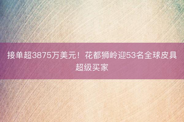 接单超3875万美元！花都狮岭迎53名全球皮具超级买家