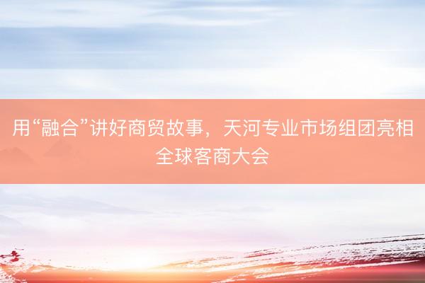 用“融合”讲好商贸故事，天河专业市场组团亮相全球客商大会