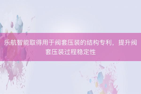 乐航智能取得用于阀套压装的结构专利，提升阀套压装过程稳定性