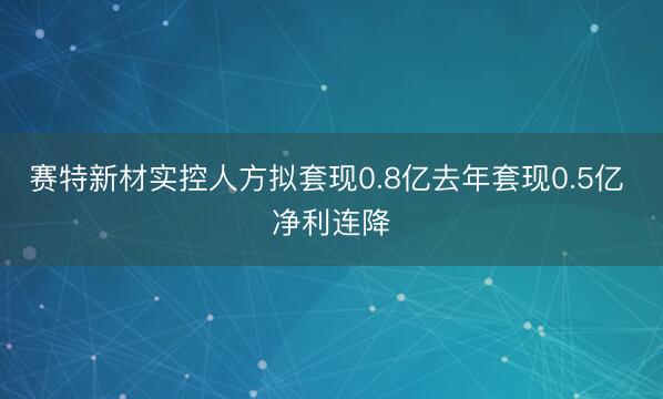 赛特新材实控人方拟套现0.8亿去年套现0.5亿 净利连降