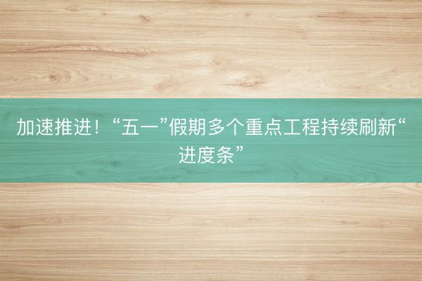 加速推进！“五一”假期多个重点工程持续刷新“进度条”