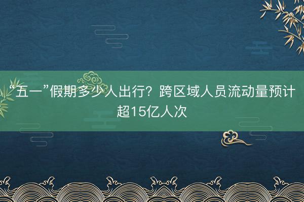 “五一”假期多少人出行？跨区域人员流动量预计超15亿人次
