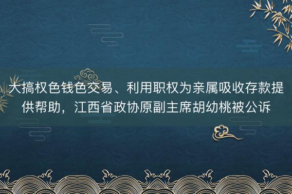 大搞权色钱色交易、利用职权为亲属吸收存款提供帮助，江西省政协原副主席胡幼桃被公诉