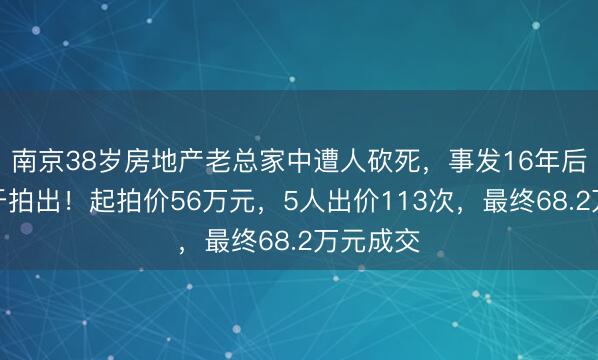 南京38岁房地产老总家中遭人砍死，事发16年后凶宅终于拍出！起拍价56万元，5人出价113次，最终68.2万元成交