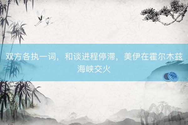 双方各执一词，和谈进程停滞，美伊在霍尔木兹海峡交火