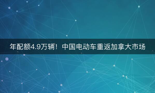 年配额4.9万辆！中国电动车重返加拿大市场