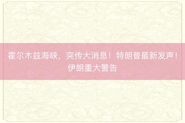 霍尔木兹海峡，突传大消息！特朗普最新发声！伊朗重大警告