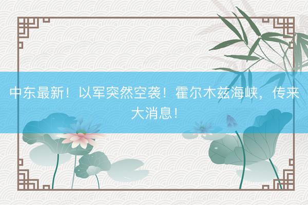 中东最新！以军突然空袭！霍尔木兹海峡，传来大消息！