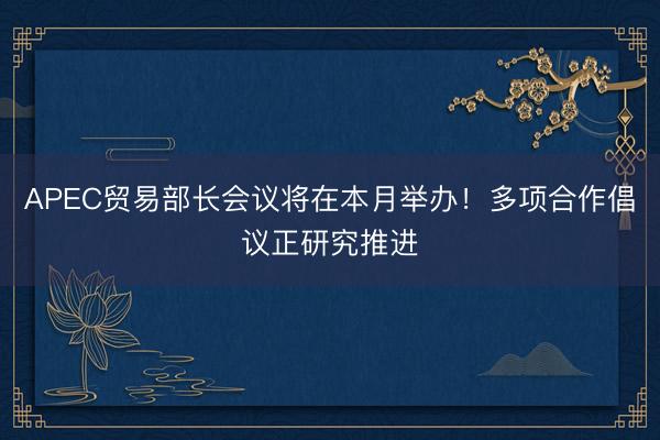 APEC贸易部长会议将在本月举办！多项合作倡议正研究推进