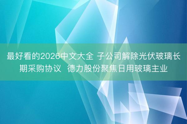 最好看的2026中文大全 子公司解除光伏玻璃长期采购协议  德力股份聚焦日用玻璃主业