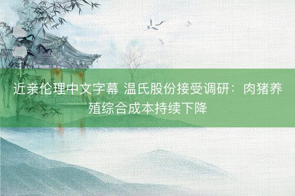 近亲伦理中文字幕 温氏股份接受调研：肉猪养殖综合成本持续下降