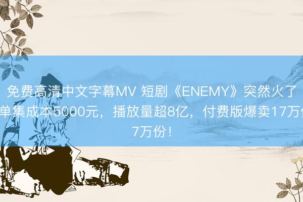 免费高清中文字幕MV 短剧《ENEMY》突然火了！单集成本5000元，播放量超8亿，付费版爆卖17万份！