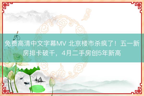 免费高清中文字幕MV 北京楼市杀疯了！五一新房排卡破千，4月二手房创5年新高