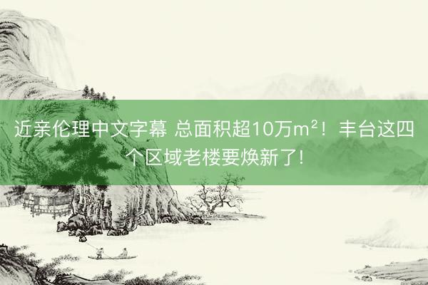 近亲伦理中文字幕 总面积超10万m²!丰台这四个区域老楼要焕新了!