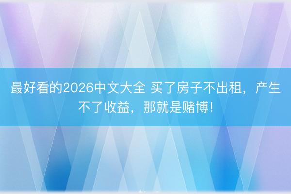 最好看的2026中文大全 买了房子不出租，产生不了收益，那就是赌博！