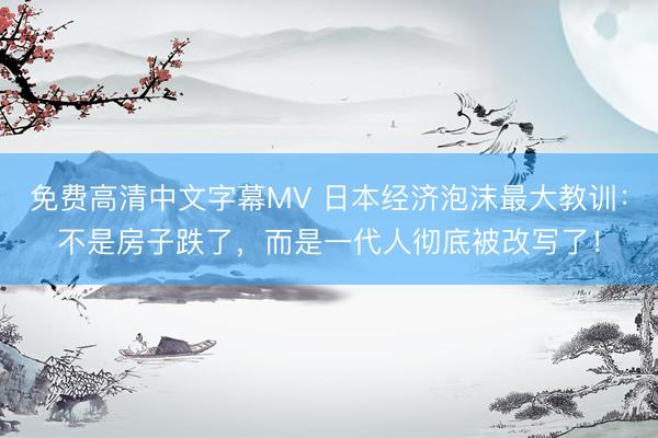 免费高清中文字幕MV 日本经济泡沫最大教训：不是房子跌了，而是一代人彻底被改写了！