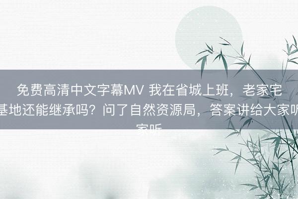 免费高清中文字幕MV 我在省城上班，老家宅基地还能继承吗？问了自然资源局，答案讲给大家听