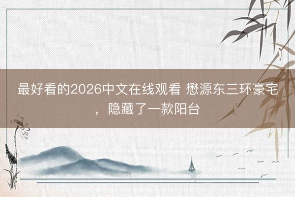 最好看的2026中文在线观看 懋源东三环豪宅，隐藏了一款阳台