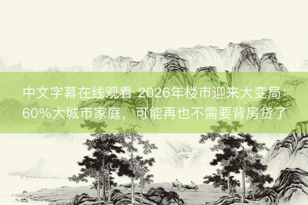 中文字幕在线观看 2026年楼市迎来大变局：60%大城市家庭，可能再也不需要背房贷了