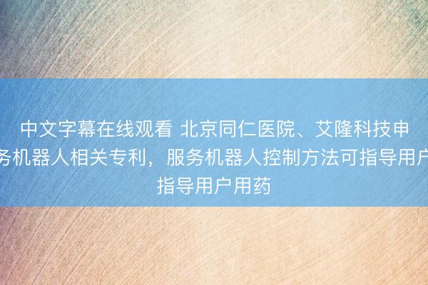 中文字幕在线观看 北京同仁医院、艾隆科技申请服务机器人相关专利，服务机器人控制方法可指导用户用药