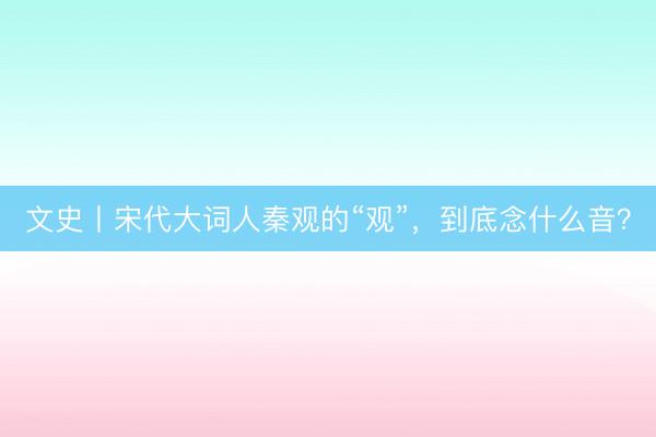 文史丨宋代大词人秦观的“观”，到底念什么音？