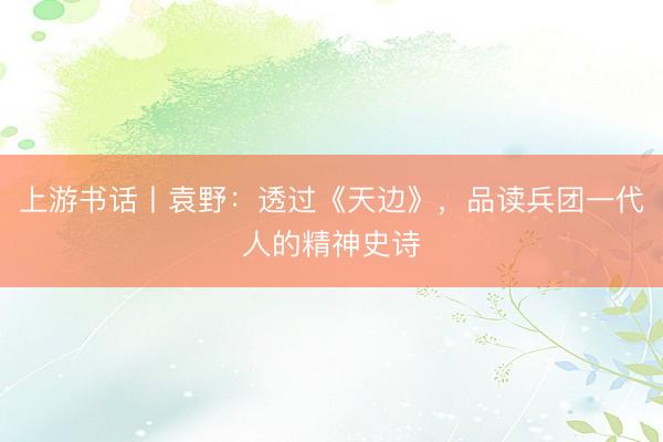 上游书话丨袁野：透过《天边》，品读兵团一代人的精神史诗