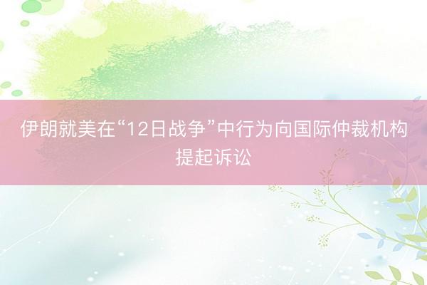 伊朗就美在“12日战争”中行为向国际仲裁机构提起诉讼