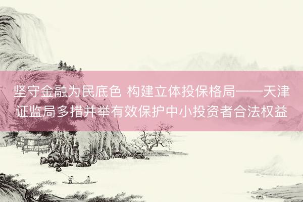 坚守金融为民底色 构建立体投保格局——天津证监局多措并举有效保护中小投资者合法权益