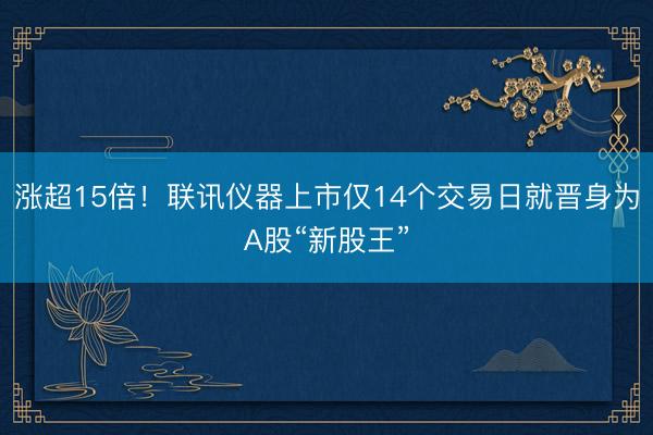 涨超15倍!联讯仪器上市仅14个交易日就晋身为A股“新股王”