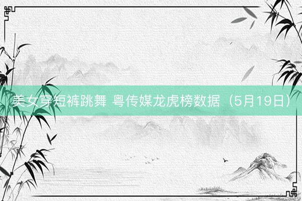 美女穿短裤跳舞 粤传媒龙虎榜数据（5月19日）
