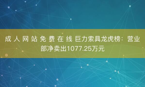 成 人 网 站 免 费 在 线 巨力索具龙虎榜：营业部净卖出1077.25万元
